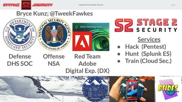 Copyright 2022 by Stage 2 Security
https:// .Security
Defense
DHS SOC
Offense
NSA
Red Team
Adobe
Digital Exp. (DX)
Bryce Kunz; @TweekFawkes
Services
● Hack (Pentest)
● Hunt (Splunk ES)
● Train (Cloud Sec.)
