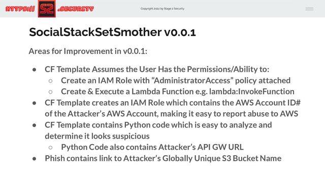 Copyright 2022 by Stage 2 Security
https:// .Security
SocialStackSetSmother v0.0.1
Areas for Improvement in v0.0.1:
● CF Template Assumes the User Has the Permissions/Ability to:
○ Create an IAM Role with “AdministratorAccess” policy attached
○ Create & Execute a Lambda Function e.g. lambda:InvokeFunction
● CF Template creates an IAM Role which contains the AWS Account ID#
of the Attacker’s AWS Account, making it easy to report abuse to AWS
● CF Template contains Python code which is easy to analyze and
determine it looks suspicious
○ Python Code also contains Attacker’s API GW URL
● Phish contains link to Attacker’s Globally Unique S3 Bucket Name
