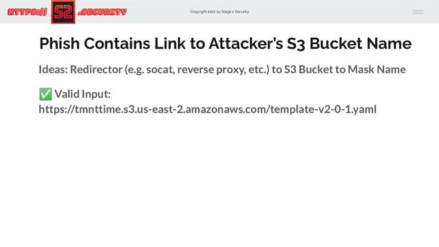 Copyright 2022 by Stage 2 Security
https:// .Security
Phish Contains Link to Attacker’s S3 Bucket Name
Ideas: Redirector (e.g. socat, reverse proxy, etc.) to S3 Bucket to Mask Name
✅ Valid Input:
https://tmnttime.s3.us-east-2.amazonaws.com/template-v2-0-1.yaml
