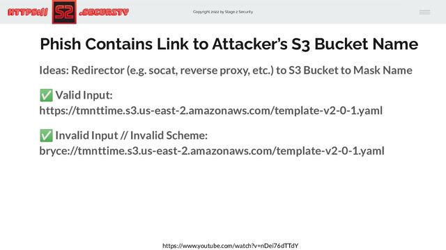 Copyright 2022 by Stage 2 Security
https:// .Security
Phish Contains Link to Attacker’s S3 Bucket Name
Ideas: Redirector (e.g. socat, reverse proxy, etc.) to S3 Bucket to Mask Name
✅ Valid Input:
https://tmnttime.s3.us-east-2.amazonaws.com/template-v2-0-1.yaml
✅ Invalid Input // Invalid Scheme:
bryce://tmnttime.s3.us-east-2.amazonaws.com/template-v2-0-1.yaml
https://www.youtube.com/watch?v=nDei76dTTdY

