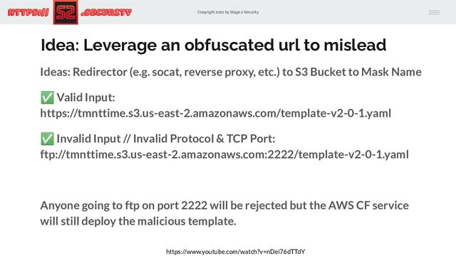 Copyright 2022 by Stage 2 Security
https:// .Security
Idea: Leverage an obfuscated url to mislead
Ideas: Redirector (e.g. socat, reverse proxy, etc.) to S3 Bucket to Mask Name
✅ Valid Input:
https://tmnttime.s3.us-east-2.amazonaws.com/template-v2-0-1.yaml
✅ Invalid Input // Invalid Protocol & TCP Port:
ftp://tmnttime.s3.us-east-2.amazonaws.com:2222/template-v2-0-1.yaml
Anyone going to ftp on port 2222 will be rejected but the AWS CF service
will still deploy the malicious template.
https://www.youtube.com/watch?v=nDei76dTTdY
