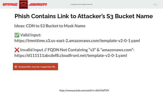 Copyright 2022 by Stage 2 Security
https:// .Security
Phish Contains Link to Attacker’s S3 Bucket Name
Ideas: CDN to S3 Bucket to Mask Name
✅ Valid Input:
https://tmnttime.s3.us-east-2.amazonaws.com/template-v2-0-1.yaml
❌ Invalid Input // FQDN Not Containing “s3” & “amazonaws.com”:
https://d111111abcdef8.cloudfront.net/template-v2-0-1.yaml
https://www.youtube.com/watch?v=nDei76dTTdY
