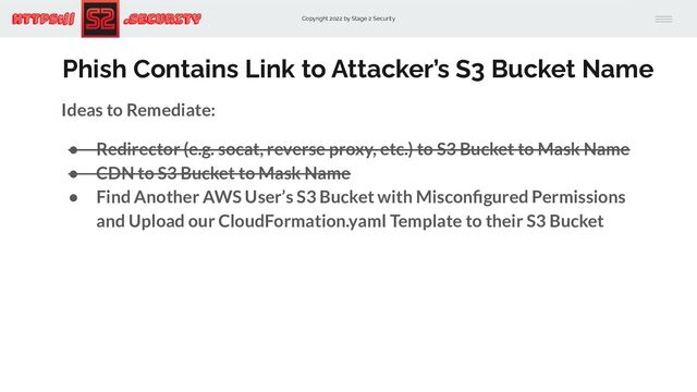 Copyright 2022 by Stage 2 Security
https:// .Security
Phish Contains Link to Attacker’s S3 Bucket Name
Ideas to Remediate:
● Redirector (e.g. socat, reverse proxy, etc.) to S3 Bucket to Mask Name
● CDN to S3 Bucket to Mask Name
● Find Another AWS User’s S3 Bucket with Misconﬁgured Permissions
and Upload our CloudFormation.yaml Template to their S3 Bucket
