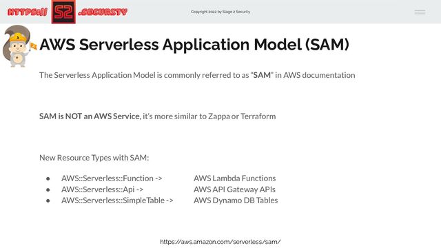 Copyright 2022 by Stage 2 Security
https:// .Security
AWS Serverless Application Model (SAM)
The Serverless Application Model is commonly referred to as “SAM” in AWS documentation
SAM is NOT an AWS Service, it’s more similar to Zappa or Terraform
New Resource Types with SAM:
● AWS::Serverless::Function -> AWS Lambda Functions
● AWS::Serverless::Api -> AWS API Gateway APIs
● AWS::Serverless::SimpleTable -> AWS Dynamo DB Tables
https:/
/aws.amazon.com/serverless/sam/
