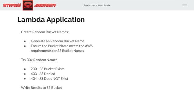 Copyright 2022 by Stage 2 Security
https:// .Security
Lambda Application
Create Random Bucket Names:
● Generate an Random Bucket Name
● Ensure the Bucket Name meets the AWS
requirements for S3 Bucket Names
Try 33x Random Names
● 200 - S3 Bucket Exists
● 403 - S3 Denied
● 404 - S3 Does NOT Exist
Write Results to S3 Bucket
