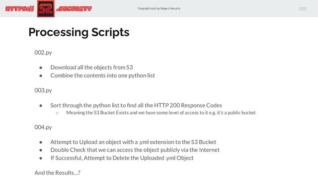 Copyright 2022 by Stage 2 Security
https:// .Security
Processing Scripts
002.py
● Download all the objects from S3
● Combine the contents into one python list
003.py
● Sort through the python list to ﬁnd all the HTTP 200 Response Codes
○ Meaning the S3 Bucket Exists and we have some level of access to it e.g. it’s a public bucket
004.py
● Attempt to Upload an object with a .yml extension to the S3 Bucket
● Double Check that we can access the object publicly via the Internet
● If Successful, Attempt to Delete the Uploaded .yml Object
And the Results…?
