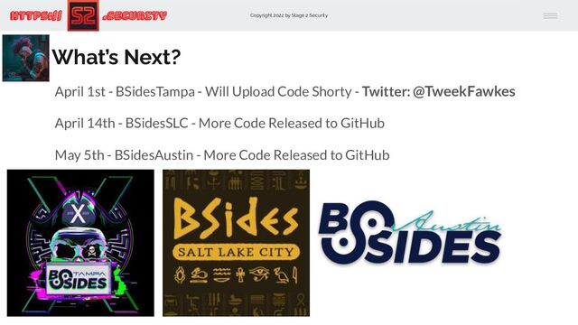 Copyright 2022 by Stage 2 Security
https:// .Security
What’s Next?
April 1st - BSidesTampa - Will Upload Code Shorty - Twitter: @TweekFawkes
April 14th - BSidesSLC - More Code Released to GitHub
May 5th - BSidesAustin - More Code Released to GitHub
