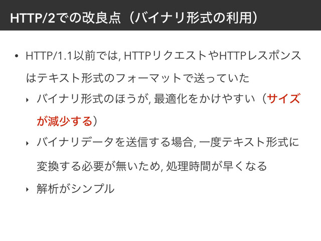 HTTP/2Ͱͷվྑ఺ʢόΠφϦܗࣜͷར༻ʣ
• HTTP/1.1ҎલͰ͸, HTTPϦΫΤετ΍HTTPϨεϙϯε
͸ςΩετܗࣜͷϑΥʔϚοτͰૹ͍ͬͯͨ
‣ όΠφϦܗࣜͷ΄͏͕, ࠷దԽΛ͔͚΍͍͢ʢαΠζ
͕ݮগ͢Δʣ
‣ όΠφϦσʔλΛૹ৴͢Δ৔߹, Ұ౓ςΩετܗࣜʹ
ม׵͢Δඞཁ͕ແ͍ͨΊ, ॲཧ͕࣌ؒૣ͘ͳΔ
‣ ղੳ͕γϯϓϧ
