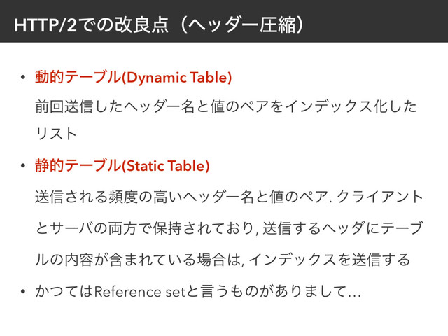 HTTP/2Ͱͷվྑ఺ʢϔομʔѹॖʣ
• ಈతςʔϒϧ(Dynamic Table) 
લճૹ৴ͨ͠ϔομʔ໊ͱ஋ͷϖΞΛΠϯσοΫεԽͨ͠
Ϧετ
• ੩తςʔϒϧ(Static Table) 
ૹ৴͞ΕΔස౓ͷߴ͍ϔομʔ໊ͱ஋ͷϖΞ. ΫϥΠΞϯτ
ͱαʔόͷ྆ํͰอ࣋͞Ε͓ͯΓ, ૹ৴͢Δϔομʹςʔϒ
ϧͷ಺༰ؚ͕·Ε͍ͯΔ৔߹͸, ΠϯσοΫεΛૹ৴͢Δ
• ͔ͭͯ͸Reference setͱݴ͏΋ͷ͕͋Γ·ͯ͠…

