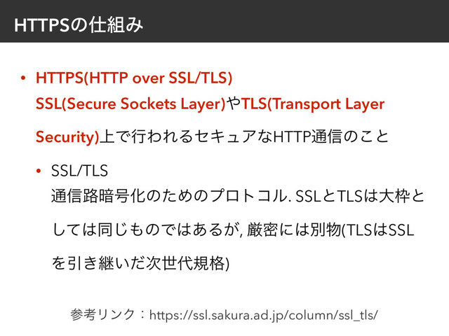 HTTPSͷ࢓૊Έ
• HTTPS(HTTP over SSL/TLS) 
SSL(Secure Sockets Layer)΍TLS(Transport Layer
Security)্ͰߦΘΕΔηΩϡΞͳHTTP௨৴ͷ͜ͱ
• SSL/TLS 
௨৴࿏҉߸ԽͷͨΊͷϓϩτίϧ. SSLͱTLS͸େ࿮ͱ
ͯ͠͸ಉ͡΋ͷͰ͸͋Δ͕, ݫີʹ͸ผ෺(TLS͸SSL
ΛҾ͖ܧ͍ͩ࣍ੈ୅ن֨)
ࢀߟϦϯΫɿhttps://ssl.sakura.ad.jp/column/ssl_tls/
