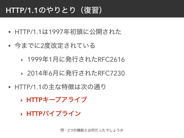HTTP/1.1ͷ΍ΓͱΓʢ෮शʣ
• HTTP/1.1͸1997೥ॳ಄ʹެ։͞Εͨ
• ࠓ·Ͱʹ2౓վఆ͞Ε͍ͯΔ
‣ 1999೥1݄ʹൃߦ͞ΕͨRFC2616
‣ 2014೥6݄ʹൃߦ͞ΕͨRFC7230
• HTTP/1.1ͷओͳಛ௃͸࣍ͷ௨Γ
‣ HTTPΩʔϓΞϥΠϒ
‣ HTTPύΠϓϥΠϯ
໰ɿ2ͭͷػೳͱ͸ԿͩͬͨͰ͠ΐ͏͔
