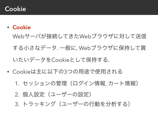 Cookie
• Cookie 
Webαʔό͕઀ଓ͖ͯͨ͠Webϒϥ΢βʹରͯ͠ૹ৴
͢Δখ͞ͳσʔλ. Ұൠʹ, Webϒϥ΢βʹอ࣋ͯ͠໯
͍͍ͨσʔλΛCookieͱͯ͠อ࣋͢Δ.
• Cookie͸ओʹҎԼͷ3ͭͷ༻్Ͱ࢖༻͞ΕΔ
1. ηογϣϯͷ؅ཧʢϩάΠϯ৘ใ, Χʔτ৘ใʣ
2. ݸਓઃఆʢϢʔβʔͷઃఆʣ
3. τϥοΩϯάʢϢʔβʔͷߦಈΛ෼ੳ͢Δʣ
