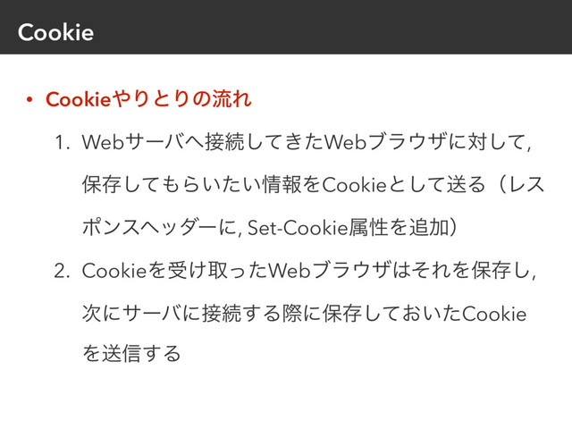 Cookie
• Cookie΍ΓͱΓͷྲྀΕ
1. Webαʔό΁઀ଓ͖ͯͨ͠Webϒϥ΢βʹରͯ͠,
อଘͯ͠΋Β͍͍ͨ৘ใΛCookieͱͯ͠ૹΔʢϨε
ϙϯεϔομʔʹ, Set-CookieଐੑΛ௥Ճʣ
2. CookieΛड͚औͬͨWebϒϥ΢β͸ͦΕΛอଘ͠,
࣍ʹαʔόʹ઀ଓ͢Δࡍʹอଘ͓͍ͯͨ͠Cookie
Λૹ৴͢Δ
