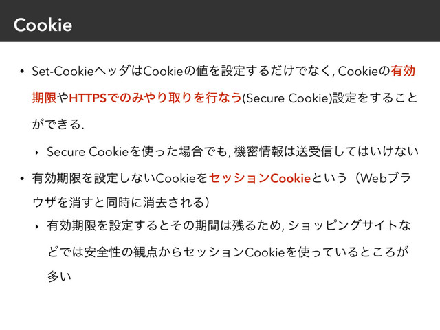 Cookie
• Set-Cookieϔομ͸Cookieͷ஋Λઃఆ͢Δ͚ͩͰͳ͘, Cookieͷ༗ޮ
ظݶ΍HTTPSͰͷΈ΍ΓऔΓΛߦͳ͏(Secure Cookie)ઃఆΛ͢Δ͜ͱ
͕Ͱ͖Δ.
‣ Secure CookieΛ࢖ͬͨ৔߹Ͱ΋, ػີ৘ใ͸ૹड৴ͯ͠͸͍͚ͳ͍
• ༗ޮظݶΛઃఆ͠ͳ͍CookieΛηογϣϯCookieͱ͍͏ʢWebϒϥ
΢βΛফ͢ͱಉ࣌ʹফڈ͞ΕΔʣ
‣ ༗ޮظݶΛઃఆ͢Δͱͦͷظؒ͸࢒ΔͨΊ, γϣοϐϯάαΠτͳ
ͲͰ͸҆શੑͷ؍఺͔ΒηογϣϯCookieΛ࢖͍ͬͯΔͱ͜Ζ͕
ଟ͍
