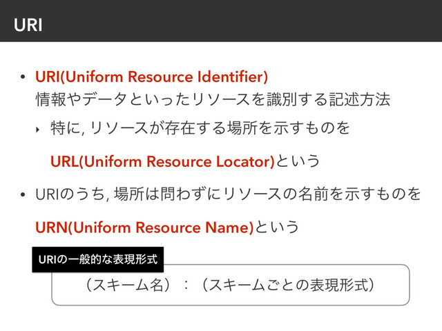 URI
• URI(Uniform Resource Identiﬁer) 
৘ใ΍σʔλͱ͍ͬͨϦιʔεΛࣝผ͢Δهड़ํ๏
‣ ಛʹ, Ϧιʔε͕ଘࡏ͢Δ৔ॴΛࣔ͢΋ͷΛ
URL(Uniform Resource Locator)ͱ͍͏
• URIͷ͏ͪ, ৔ॴ͸໰ΘͣʹϦιʔεͷ໊લΛࣔ͢΋ͷΛ
URN(Uniform Resource Name)ͱ͍͏
URIͷҰൠతͳදݱܗࣜ
ʢεΩʔϜ໊ʣɿʢεΩʔϜ͝ͱͷදݱܗࣜʣ
