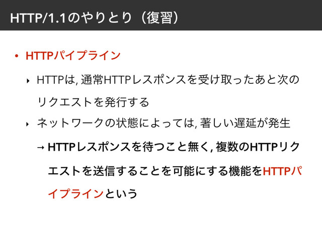 HTTP/1.1ͷ΍ΓͱΓʢ෮शʣ
• HTTPύΠϓϥΠϯ
‣ HTTP͸, ௨ৗHTTPϨεϙϯεΛड͚औͬͨ͋ͱ࣍ͷ
ϦΫΤετΛൃߦ͢Δ
‣ ωοτϫʔΫͷঢ়ଶʹΑͬͯ͸, ஶ͍͠஗Ԇ͕ൃੜ
→ HTTPϨεϙϯεΛ଴ͭ͜ͱແ͘, ෳ਺ͷHTTPϦΫ
ΤετΛૹ৴͢Δ͜ͱΛՄೳʹ͢ΔػೳΛHTTPύ
ΠϓϥΠϯͱ͍͏
