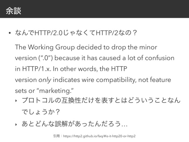 ༨ஊ
• ͳΜͰHTTP/2.0͡Όͳͯ͘HTTP/2ͳͷʁ 
The Working Group decided to drop the minor
version (“.0”) because it has caused a lot of confusion
in HTTP/1.x. In other words, the HTTP
version only indicates wire compatibility, not feature
sets or “marketing.”
‣ ϓϩτίϧͷޓ׵ੑ͚ͩΛද͢ͱ͸Ͳ͏͍͏͜ͱͳΜ
Ͱ͠ΐ͏͔ʁ
‣ ͋ͱͲΜͳޡղ͕͋ͬͨΜͩΖ͏…
Ҿ༻ɿhttps://http2.github.io/faq/#is-it-http20-or-http2
