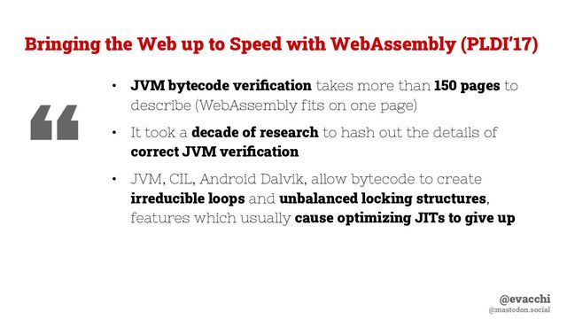 @evacchi
@mastodon.social
Bringing the Web up to Speed with WebAssembly (PLDI’17)
• JVM bytecode veriﬁcation takes more than 150 pages to
describe (WebAssembly fits on one page)
• It took a decade of research to hash out the details of
correct JVM veriﬁcation
• JVM, CIL, Android Dalvik, allow bytecode to create
irreducible loops and unbalanced locking structures,
features which usually cause optimizing JITs to give up
“
