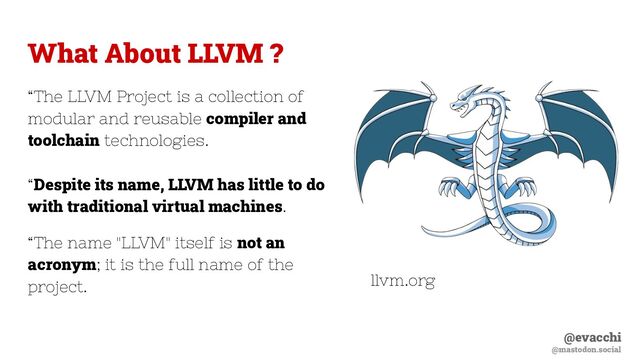 @evacchi
@mastodon.social
What About LLVM ?
“The LLVM Project is a collection of
modular and reusable compiler and
toolchain technologies.
“Despite its name, LLVM has little to do
with traditional virtual machines.
“The name "LLVM" itself is not an
acronym; it is the full name of the
project. llvm.org
