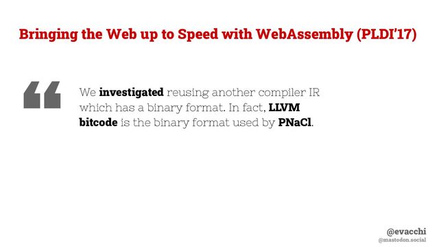 @evacchi
@mastodon.social
Bringing the Web up to Speed with WebAssembly (PLDI’17)
We investigated reusing another compiler IR
which has a binary format. In fact, LLVM
bitcode is the binary format used by PNaCl.
“
