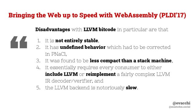 @evacchi
@mastodon.social
Bringing the Web up to Speed with WebAssembly (PLDI’17)
Disadvantages with LLVM bitcode in particular are that
1. it is not entirely stable,
2. it has undeﬁned behavior which had to be corrected
in PNaCl,
3. it was found to be less compact than a stack machine,
4. it essentially requires every consumer to either
include LLVM or reimplement a fairly complex LLVM
IR decoder/verifier, and
5. the LLVM backend is notoriously slow.
“
