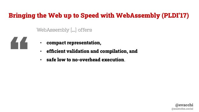@evacchi
@mastodon.social
WebAssembly [...] offers
• compact representation,
• efﬁcient validation and compilation, and
• safe low to no-overhead execution.
Bringing the Web up to Speed with WebAssembly (PLDI’17)
“

