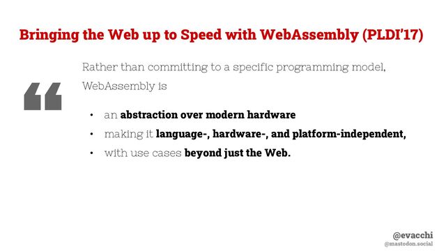 @evacchi
@mastodon.social
Rather than committing to a specific programming model,
WebAssembly is
• an abstraction over modern hardware
• making it language-, hardware-, and platform-independent,
• with use cases beyond just the Web.
Bringing the Web up to Speed with WebAssembly (PLDI’17)
“
