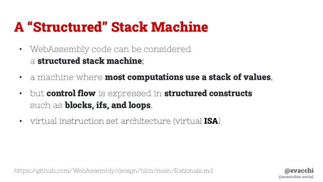 @evacchi
@mastodon.social
A “Structured” Stack Machine
• WebAssembly code can be considered
a structured stack machine;
• a machine where most computations use a stack of values,
• but control ﬂow is expressed in structured constructs
such as blocks, ifs, and loops.
• virtual instruction set architecture (virtual ISA)
https:/
/github.com/WebAssembly/design/blob/main/Rationale.md
