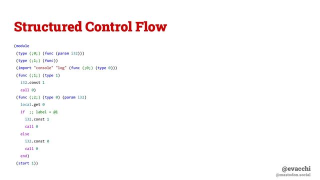 @evacchi
@mastodon.social
Structured Control Flow
(module
(type (;0;) (func (param i32)))
(type (;1;) (func))
(import "console" "log" (func (;0;) (type 0)))
(func (;1;) (type 1)
i32.const 1
call 0)
(func (;2;) (type 0) (param i32)
local.get 0
if ;; label = @1
i32.const 1
call 0
else
i32.const 0
call 0
end)
(start 1))
