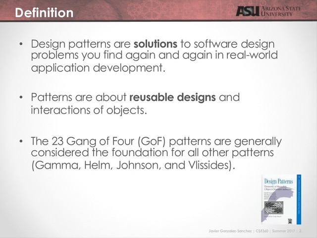 Javier Gonzalez-Sanchez | CSE360 | Summer 2017 | 2
Definition
• Design patterns are solutions to software design
problems you find again and again in real-world
application development.
• Patterns are about reusable designs and
interactions of objects.
• The 23 Gang of Four (GoF) patterns are generally
considered the foundation for all other patterns
(Gamma, Helm, Johnson, and Vlissides).
