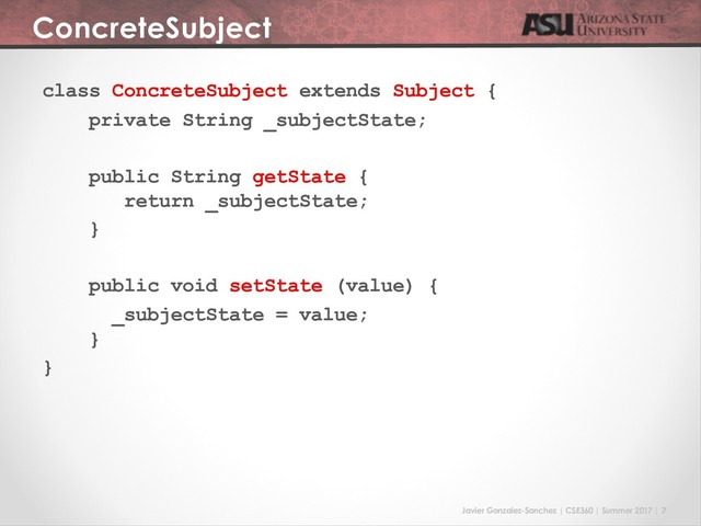 Javier Gonzalez-Sanchez | CSE360 | Summer 2017 | 7
ConcreteSubject
class ConcreteSubject extends Subject {
private String _subjectState;
public String getState {
return _subjectState;
}
public void setState (value) {
_subjectState = value;
}
}
