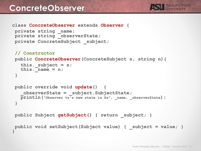 Javier Gonzalez-Sanchez | CSE360 | Summer 2017 | 9
ConcreteObserver
class ConcreteObserver extends Observer {
private string _name;
private string _observerState;
private ConcreteSubject _subject;
// Constructor
public ConcreteObserver(ConcreteSubject s, string n){
this._subject = s;
this._name = n;
}
public override void update() {
_observerState = _subject.SubjectState;
println("Observer %s's new state is $s", _name, _observerState);
}
public Subject getSubject() { return _subject; }
public void setSubject(Subject value) { _subject = value; }
}
