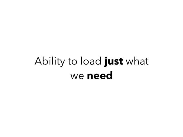 Ability to load just what
we need
