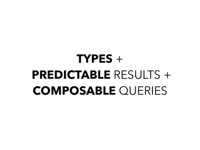 TYPES +
PREDICTABLE RESULTS +
COMPOSABLE QUERIES
