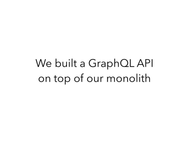 We built a GraphQL API
on top of our monolith
