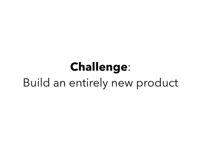Challenge:
Build an entirely new product
