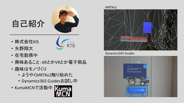 自己紹介
• 株式会社KIS
• 矢野翔大
• 在宅勤務中
• 興味あること：ARとかVRとか電子部品
• 趣味はモノづくり
• ようやくMRTKv2触り始めた
• Dynamics365 Guidesお試し中
• KumaMCNで活動中
MRTKv2
Dynamics365 Guides
