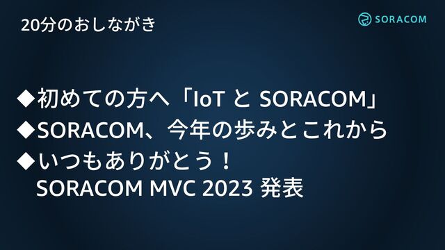 20分のおしながき
◆初めての方へ「IoT と SORACOM」
◆SORACOM、今年の歩みとこれから
◆いつもありがとう！
SORACOM MVC 2023 発表
