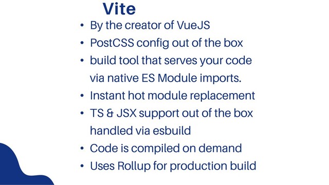 Vite
• By the creator of VueJS
• PostCSS config out of the box
• build tool that serves your code
via native ES Module imports.
• Instant hot module replacement
• TS & JSX support out of the box
handled via esbuild
• Code is compiled on demand
• Uses Rollup for production build
