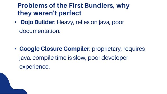 Problems of the First Bundlers, why
they weren't perfect
• Dojo Builder: Heavy, relies on java, poor
documentation.
• Google Closure Compiler: proprietary, requires
java, compile time is slow, poor developer
experience.
