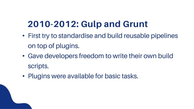 2010-2012: Gulp and Grunt
• First try to standardise and build reusable pipelines
on top of plugins.
• Gave developers freedom to write their own build
scripts.
• Plugins were available for basic tasks.
