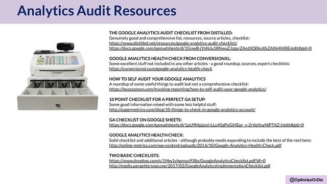 @OptimiseOrDie
Analytics Audit Resources
@OptimiseOrDie
THE GOOGLE ANALYTICS AUDIT CHECKLIST FROM DISTILLED:
Genuinely good and comprehensive list, resources, source articles, checklist:
https://www.distilled.net/resources/google-analytics-audit-checklist/
https://docs.google.com/spreadsheets/d/1GnwB-jYnNJu18NwuZJzgarZAotXQ0kxXbZAIhI4H0IE/edit#gid=0
GOOGLE ANALYTICS HEALTH CHECK FROM CONVERSIONXL:
Some excellent stuff not included in any other articles - a good roundup, sources, expert checklists:
https://conversionxl.com/google-analytics-health-check
HOW TO SELF AUDIT YOUR GOOGLE ANALYTICS
A roundup of some useful things to audit but not a comprehensive checklist:
https://boazsasson.com/tracking-reporting/how-to-self-audit-your-google-analytics/
10 POINT CHECKLIST FOR A PERFECT GA SETUP:
Some good information mixed with some less helpful stuff:
http://supermetrics.com/blog/10-things-to-check-in-google-analytics-account/
GA CHECKLIST ON GOOGLE SHEETS:
https://docs.google.com/spreadsheets/d/1pU9MpjjzxI-LLu45gPyGiHEpr_v-2rVpYuyNlPTXZ-I/edit#gid=0
GOOGLE ANALYTICS HEALTH CHECK:
Solid checklist and additional articles - although probably needs expanding to include the best of the rest here:
http://online-metrics.com/wp-content/uploads/2016/10/Google-Analytics-Health-Check.pdf
TWO BASIC CHECKLISTS:
https://www.dropbox.com/s/1f4w1vhpmzu938x/GoogleAnalyticsChecklist.pdf?dl=0
http://media.perpettersson.me/2017/02/GoogleAnalyticsImplementationChecklist.pdf
