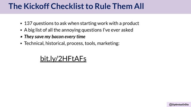@OptimiseOrDie
The Kickoff Checklist to Rule Them All
▪ 137 questions to ask when starting work with a product
▪ A big list of all the annoying questions I’ve ever asked
▪ They save my bacon every time
▪ Technical, historical, process, tools, marketing:
bit.ly/2HFtAFs
