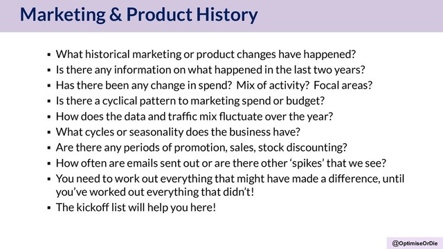 @OptimiseOrDie
Marketing & Product History
▪ What historical marketing or product changes have happened?
▪ Is there any information on what happened in the last two years?
▪ Has there been any change in spend? Mix of activity? Focal areas?
▪ Is there a cyclical pattern to marketing spend or budget?
▪ How does the data and trafﬁc mix ﬂuctuate over the year?
▪ What cycles or seasonality does the business have?
▪ Are there any periods of promotion, sales, stock discounting?
▪ How often are emails sent out or are there other ‘spikes’ that we see?
▪ You need to work out everything that might have made a difference, until
you’ve worked out everything that didn’t!
▪ The kickoff list will help you here!
