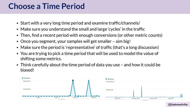 @OptimiseOrDie
Choose a Time Period
▪ Start with a very long time period and examine trafﬁc/channels/
▪ Make sure you understand the small and large ‘cycles’ in the trafﬁc
▪ Then, ﬁnd a recent period with enough conversions (or other metric counts)
▪ Once you segment, your samples will get smaller – aim big!
▪ Make sure the period is ‘representative’ of trafﬁc (that’s a long discussion)
▪ You are trying to pick a time period that will be used to model the value of
shifting some metrics.
▪ Think carefully about the time period of data you use – and how it could be
biased!
