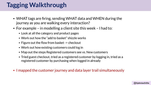 @OptimiseOrDie
Tagging Walkthrough
▪ WHAT tags are ﬁring, sending WHAT data and WHEN during the
journey as you are walking every interaction?
▪ For example – in modelling a client site this week – I had to:
▪ Look at all the category and product pages
▪ Work out how the “add to basket” shizzle works
▪ Figure out the ﬂow from basket -> checkout
▪ Work out how existing customers could log in
▪ Map out the steps Registered customers see vs. New customers
▪ Tried guest checkout, tried as a registered customer by logging in, tried as a
registered customer by purchasing when logged in already
▪ I mapped the customer journey and data layer trail simultaneously
