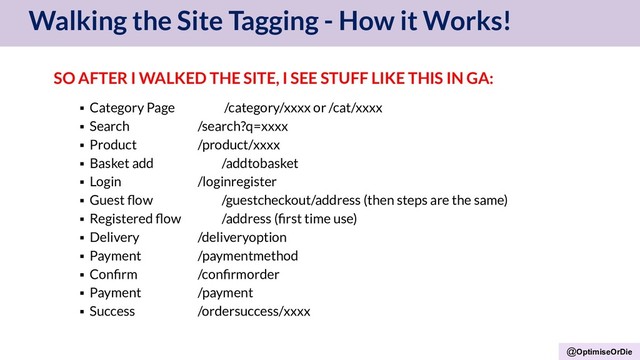 @OptimiseOrDie
Walking the Site Tagging - How it Works!
SO AFTER I WALKED THE SITE, I SEE STUFF LIKE THIS IN GA:
▪ Category Page /category/xxxx or /cat/xxxx
▪ Search /search?q=xxxx
▪ Product /product/xxxx
▪ Basket add /addtobasket
▪ Login /loginregister
▪ Guest ﬂow /guestcheckout/address (then steps are the same)
▪ Registered ﬂow /address (ﬁrst time use)
▪ Delivery /deliveryoption
▪ Payment /paymentmethod
▪ Conﬁrm /conﬁrmorder
▪ Payment /payment
▪ Success /ordersuccess/xxxx
