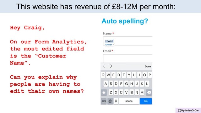@OptimiseOrDie
This website has revenue of £8-12M per month:
Auto spelling?
Hey Craig,
On our Form Analytics,
the most edited field
is the “Customer
Name”.
Can you explain why
people are having to
edit their own names?
