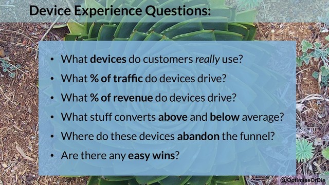@OptimiseOrDie
Device Experience Questions:
• What devices do customers really use?
• What % of trafﬁc do devices drive?
• What % of revenue do devices drive?
• What stuff converts above and below average?
• Where do these devices abandon the funnel?
• Are there any easy wins?
