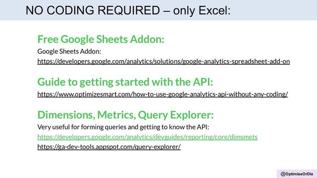 @OptimiseOrDie
NO CODING REQUIRED – only Excel:
Free Google Sheets Addon:
Google Sheets Addon:
https://developers.google.com/analytics/solutions/google-analytics-spreadsheet-add-on
Guide to getting started with the API:
https://www.optimizesmart.com/how-to-use-google-analytics-api-without-any-coding/
Dimensions, Metrics, Query Explorer:
Very useful for forming queries and getting to know the API:
https://developers.google.com/analytics/devguides/reporting/core/dimsmets
https://ga-dev-tools.appspot.com/query-explorer/
